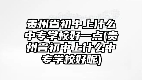 貴州省初中上什么中專學(xué)校好一點(貴州省初中上什么中專學(xué)校好呢)