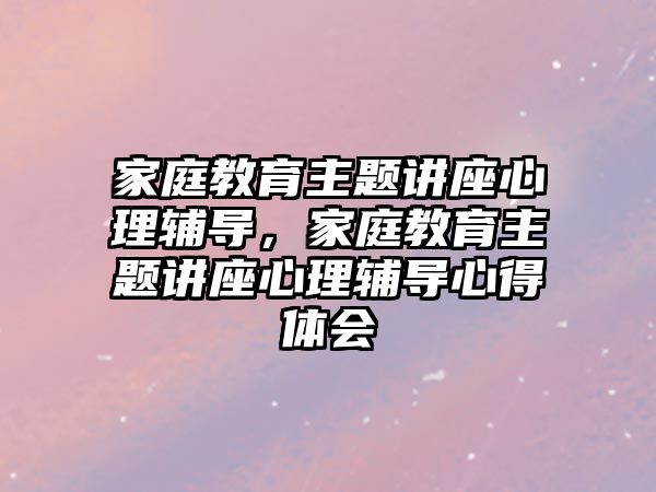 家庭教育主題講座心理輔導，家庭教育主題講座心理輔導心得體會