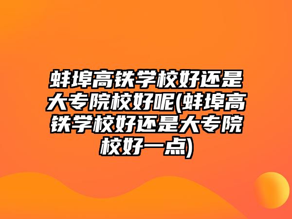 蚌埠高鐵學校好還是大專院校好呢(蚌埠高鐵學校好還是大專院校好一點)