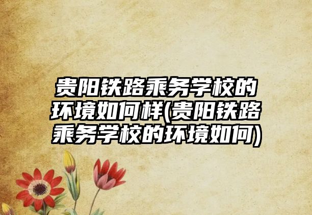 貴陽鐵路乘務學校的環(huán)境如何樣(貴陽鐵路乘務學校的環(huán)境如何)