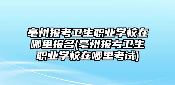 亳州報考衛(wèi)生職業(yè)學(xué)校在哪里報名(亳州報考衛(wèi)生職業(yè)學(xué)校在哪里考試)