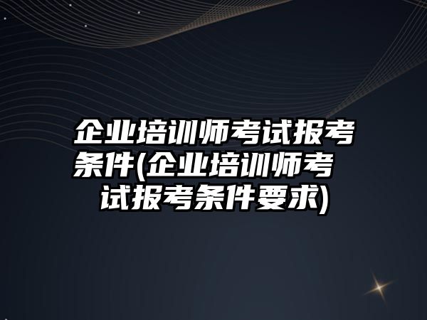 企業(yè)培訓(xùn)師考試報(bào)考條件(企業(yè)培訓(xùn)師考 試報(bào)考條件要求)