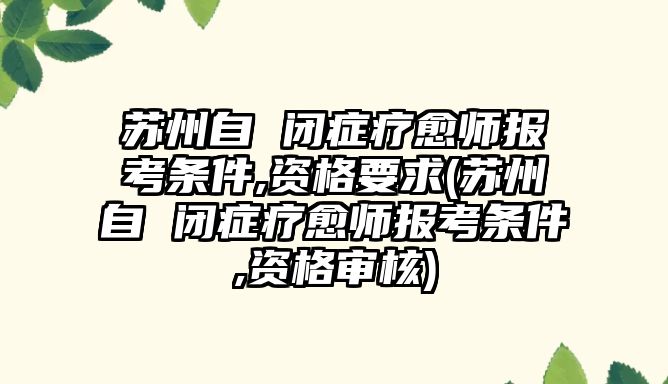 蘇州自 閉癥療愈師報考條件,資格要求(蘇州自 閉癥療愈師報考條件,資格審核)