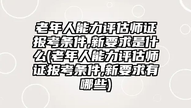 老年人能力評估師證報考條件,新要求是什么(老年人能力評估師證報考條件,新要求有哪些)