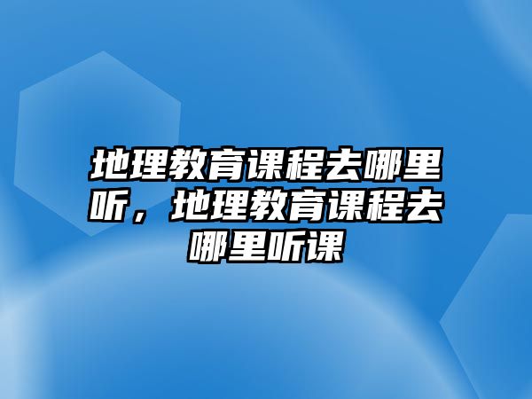 地理教育課程去哪里聽，地理教育課程去哪里聽課