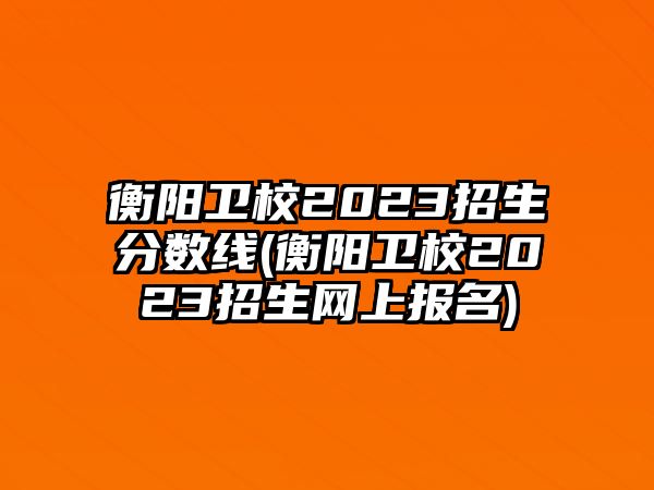 衡陽衛(wèi)校2023招生分?jǐn)?shù)線(衡陽衛(wèi)校2023招生網(wǎng)上報(bào)名)