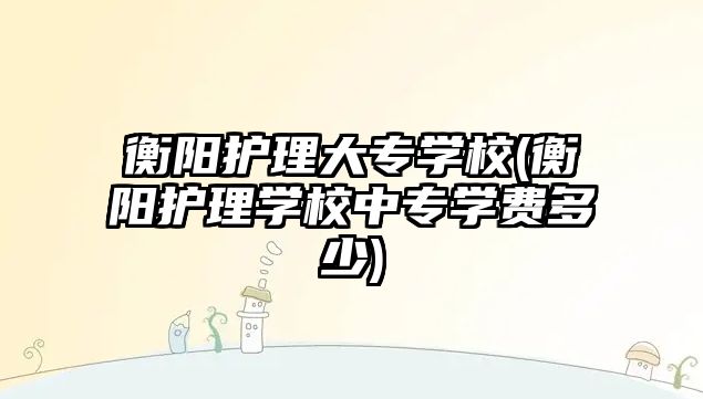 衡陽護理大專學校(衡陽護理學校中專學費多少)