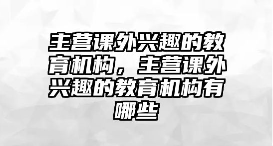 主營課外興趣的教育機(jī)構(gòu)，主營課外興趣的教育機(jī)構(gòu)有哪些