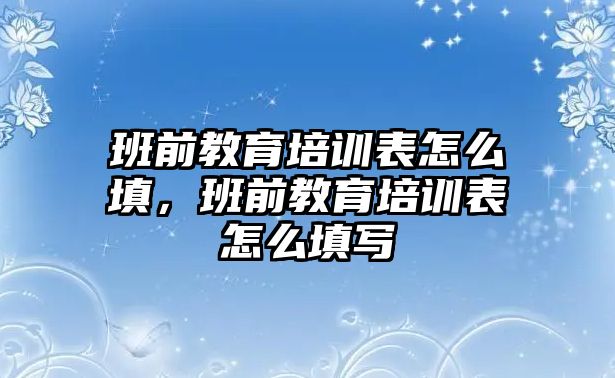 班前教育培訓(xùn)表怎么填，班前教育培訓(xùn)表怎么填寫