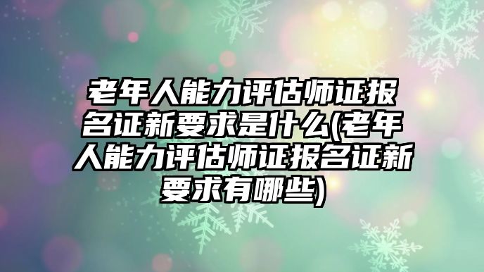 老年人能力評(píng)估師證報(bào)名證新要求是什么(老年人能力評(píng)估師證報(bào)名證新要求有哪些)