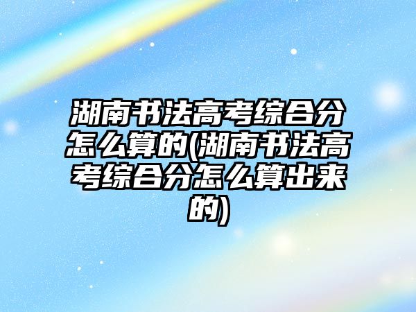 湖南書法高考綜合分怎么算的(湖南書法高考綜合分怎么算出來的)