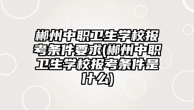 郴州中職衛(wèi)生學校報考條件要求(郴州中職衛(wèi)生學校報考條件是什么)