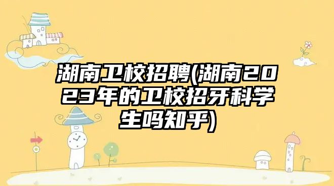 湖南衛(wèi)校招聘(湖南2023年的衛(wèi)校招牙科學(xué)生嗎知乎)