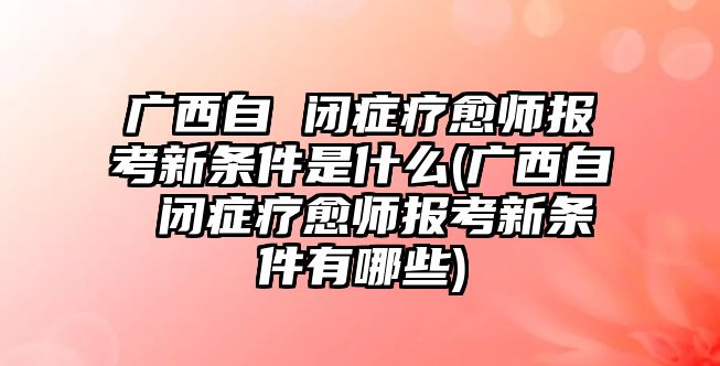 廣西自 閉癥療愈師報考新條件是什么(廣西自 閉癥療愈師報考新條件有哪些)