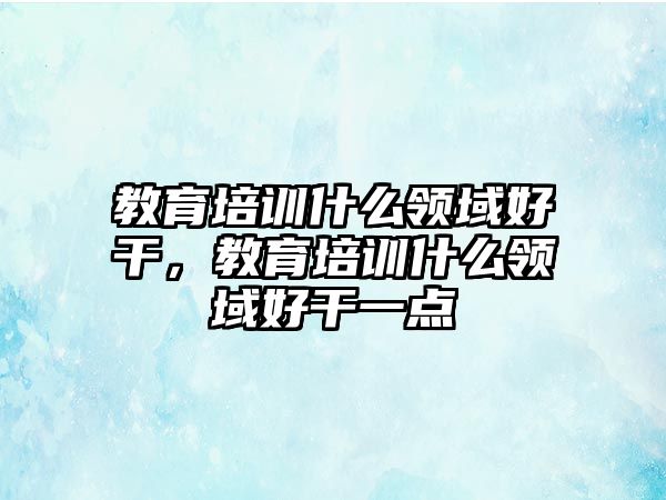 教育培訓(xùn)什么領(lǐng)域好干，教育培訓(xùn)什么領(lǐng)域好干一點(diǎn)