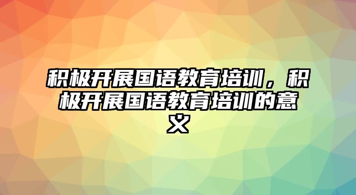 積極開展國語教育培訓(xùn)，積極開展國語教育培訓(xùn)的意義