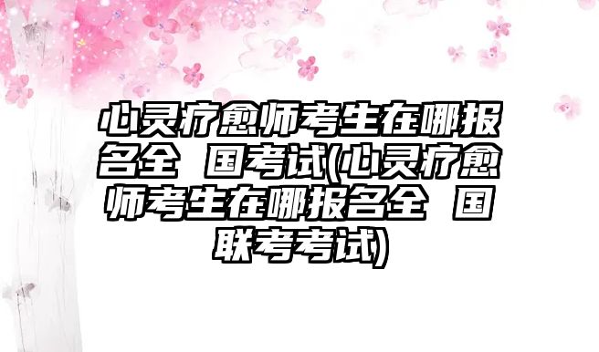 心靈療愈師考生在哪報(bào)名全 國(guó)考試(心靈療愈師考生在哪報(bào)名全 國(guó)聯(lián)考考試)