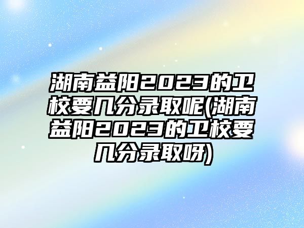 湖南益陽(yáng)2023的衛(wèi)校要幾分錄取呢(湖南益陽(yáng)2023的衛(wèi)校要幾分錄取呀)