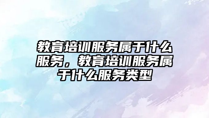 教育培訓服務屬于什么服務，教育培訓服務屬于什么服務類型