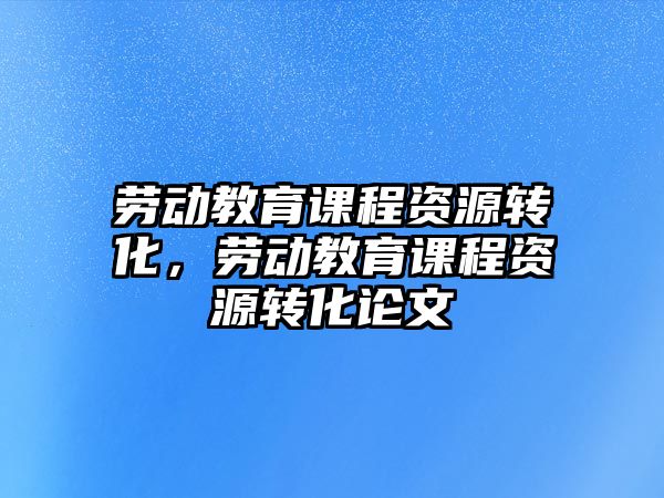 勞動(dòng)教育課程資源轉(zhuǎn)化，勞動(dòng)教育課程資源轉(zhuǎn)化論文