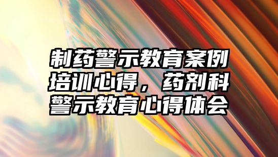 制藥警示教育案例培訓(xùn)心得，藥劑科警示教育心得體會(huì)