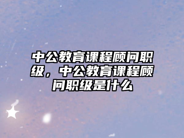 中公教育課程顧問職級，中公教育課程顧問職級是什么