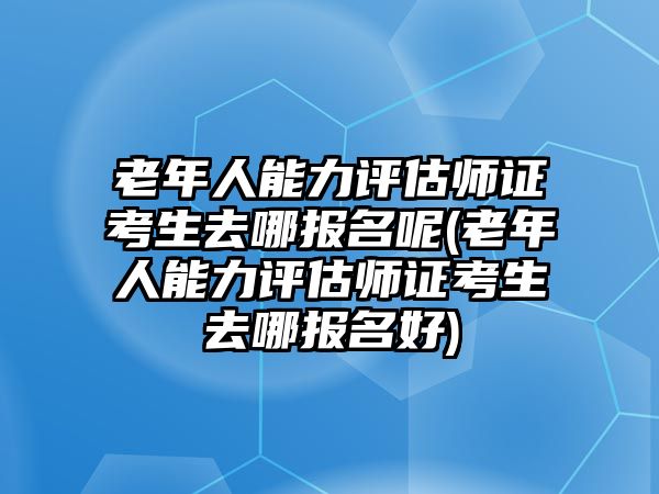 老年人能力評(píng)估師證考生去哪報(bào)名呢(老年人能力評(píng)估師證考生去哪報(bào)名好)