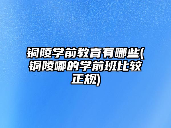 銅陵學(xué)前教育有哪些(銅陵哪的學(xué)前班比較正規(guī))