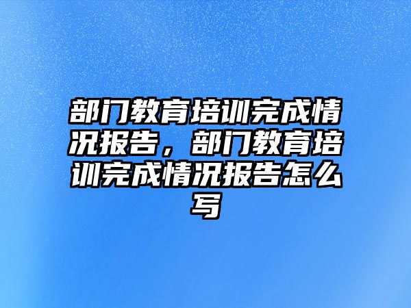 部門教育培訓(xùn)完成情況報告，部門教育培訓(xùn)完成情況報告怎么寫