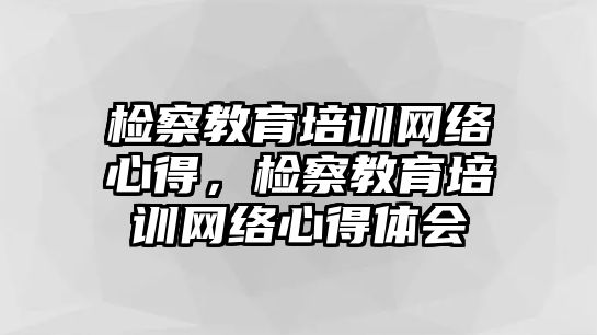 檢察教育培訓(xùn)網(wǎng)絡(luò)心得，檢察教育培訓(xùn)網(wǎng)絡(luò)心得體會(huì)