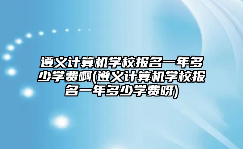 遵義計算機學(xué)校報名一年多少學(xué)費啊(遵義計算機學(xué)校報名一年多少學(xué)費呀)