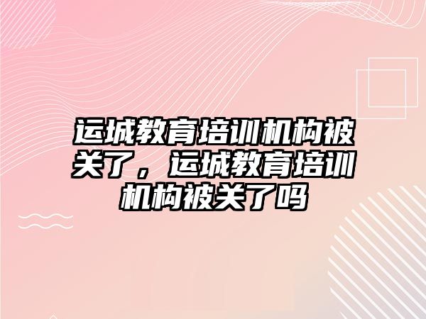 運城教育培訓機構(gòu)被關(guān)了，運城教育培訓機構(gòu)被關(guān)了嗎