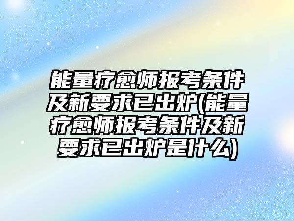 能量療愈師報考條件及新要求已出爐(能量療愈師報考條件及新要求已出爐是什么)