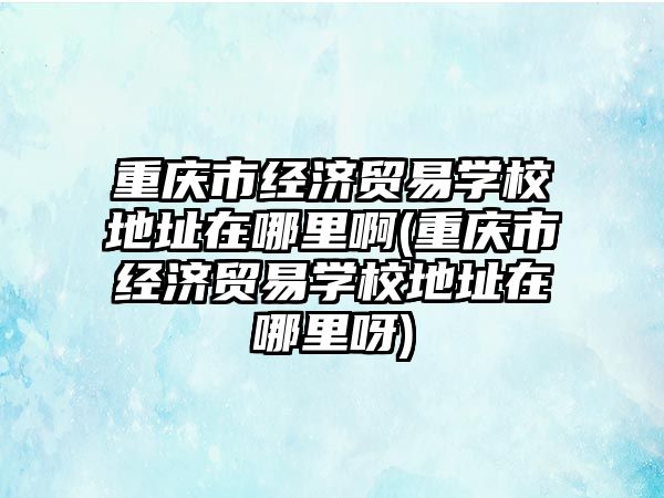 重慶市經濟貿易學校地址在哪里啊(重慶市經濟貿易學校地址在哪里呀)