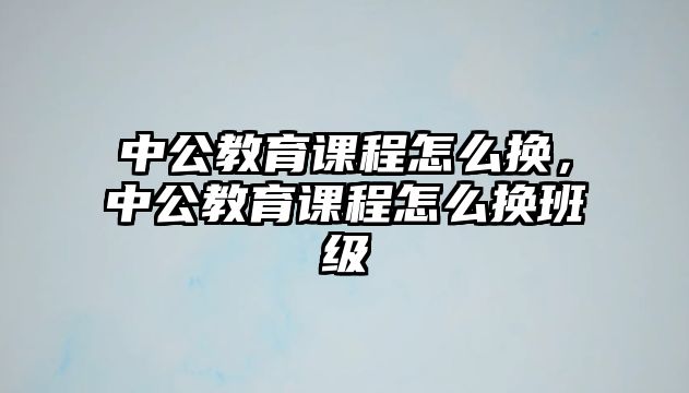 中公教育課程怎么換，中公教育課程怎么換班級