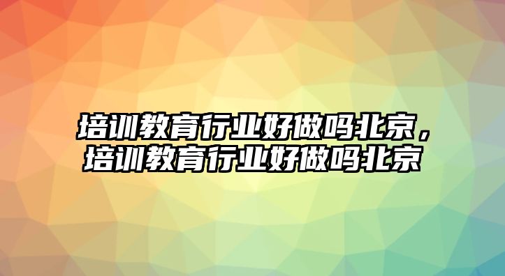 培訓(xùn)教育行業(yè)好做嗎北京，培訓(xùn)教育行業(yè)好做嗎北京