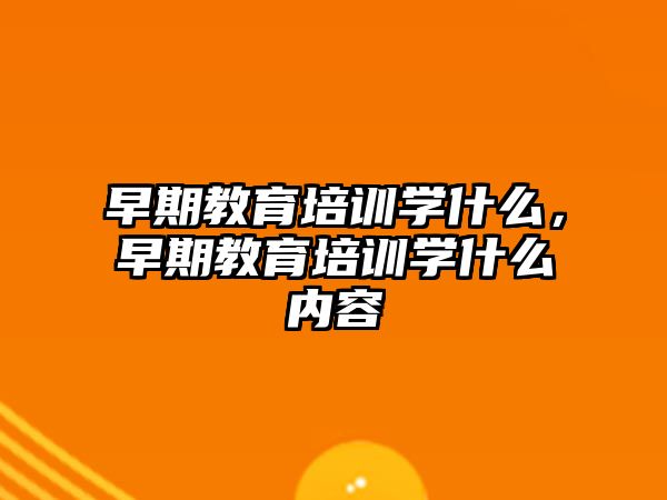 早期教育培訓(xùn)學(xué)什么，早期教育培訓(xùn)學(xué)什么內(nèi)容