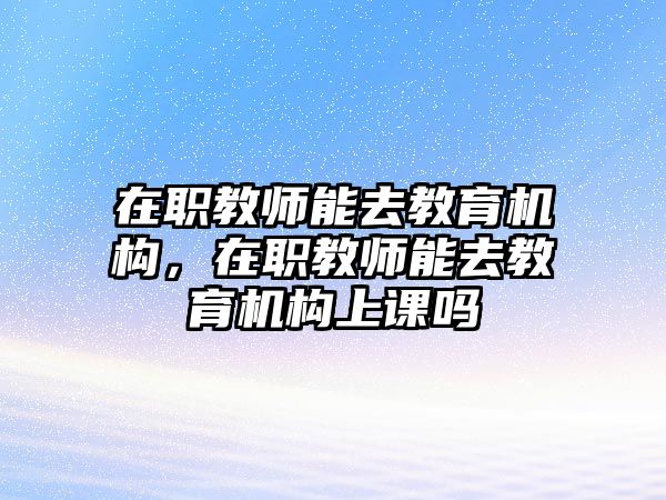 在職教師能去教育機構，在職教師能去教育機構上課嗎