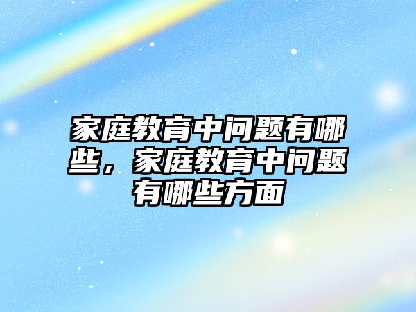 家庭教育中問題有哪些，家庭教育中問題有哪些方面