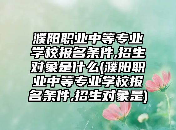 濮陽職業(yè)中等專業(yè)學(xué)校報名條件,招生對象是什么(濮陽職業(yè)中等專業(yè)學(xué)校報名條件,招生對象是)