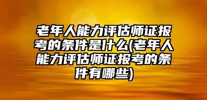 老年人能力評估師證報考的條件是什么(老年人能力評估師證報考的條件有哪些)