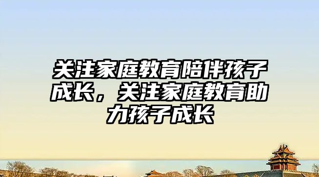 關(guān)注家庭教育陪伴孩子成長，關(guān)注家庭教育助力孩子成長