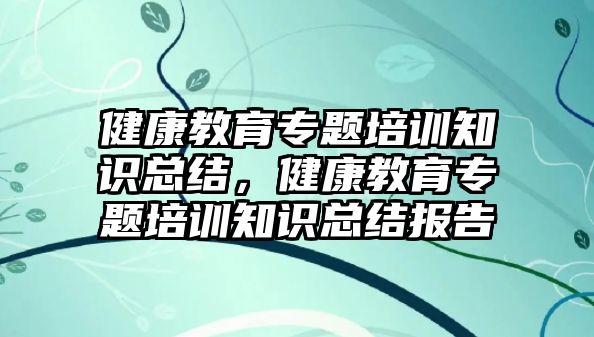 健康教育專題培訓(xùn)知識總結(jié)，健康教育專題培訓(xùn)知識總結(jié)報告