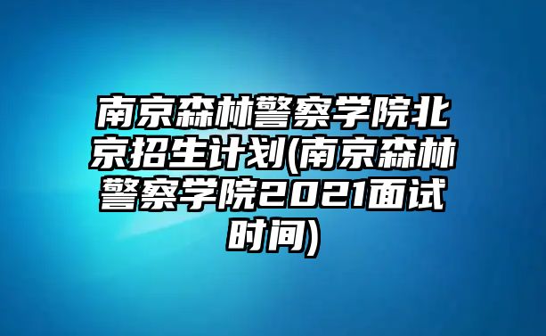 南京森林警察學院北京招生計劃(南京森林警察學院2021面試時間)