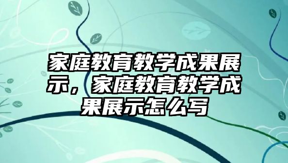 家庭教育教學成果展示，家庭教育教學成果展示怎么寫