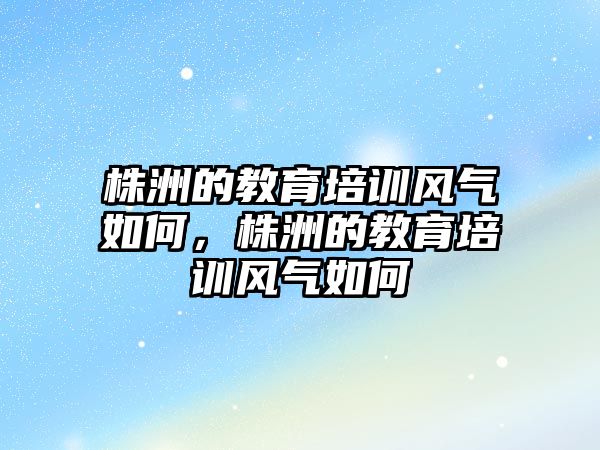 株洲的教育培訓風氣如何，株洲的教育培訓風氣如何