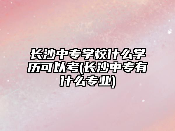 長沙中專學(xué)校什么學(xué)歷可以考(長沙中專有什么專業(yè))