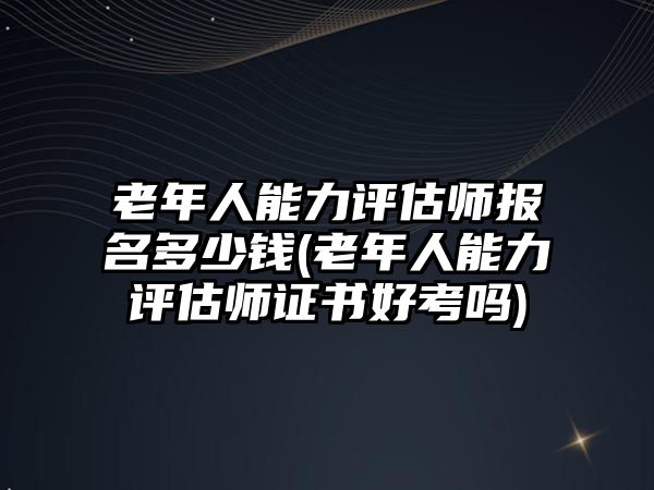 老年人能力評(píng)估師報(bào)名多少錢(老年人能力評(píng)估師證書好考嗎)