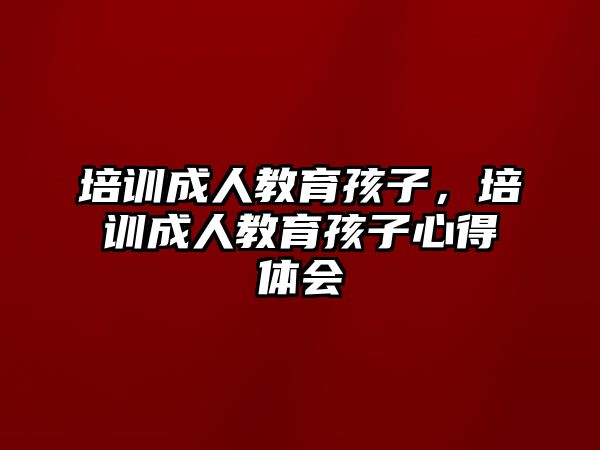 培訓成人教育孩子，培訓成人教育孩子心得體會