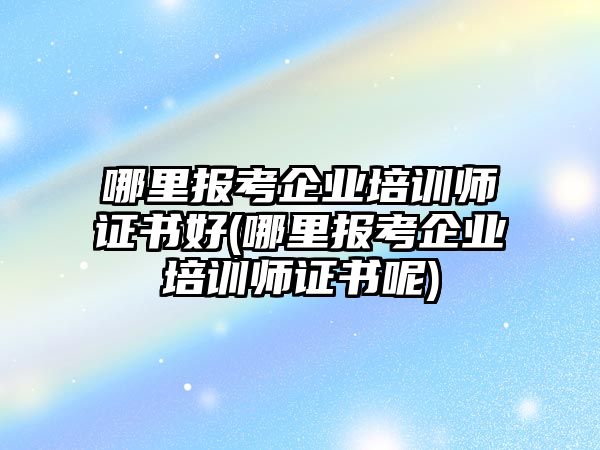 哪里報考企業(yè)培訓師證書好(哪里報考企業(yè)培訓師證書呢)